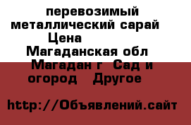 перевозимый металлический сарай  › Цена ­ 35 000 - Магаданская обл., Магадан г. Сад и огород » Другое   